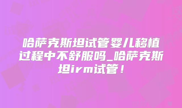 哈萨克斯坦试管婴儿移植过程中不舒服吗_哈萨克斯坦irm试管!