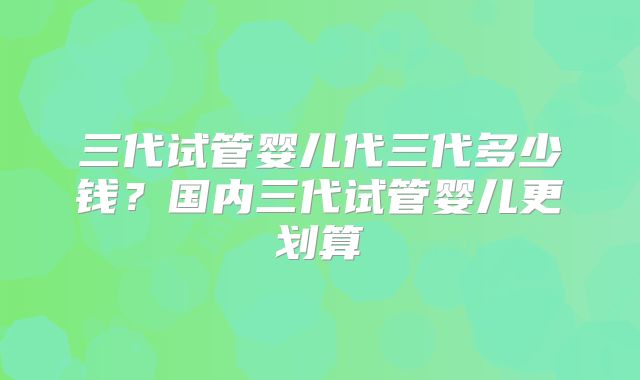 三代试管婴儿代三代多少钱?国内三代试管婴儿更划算