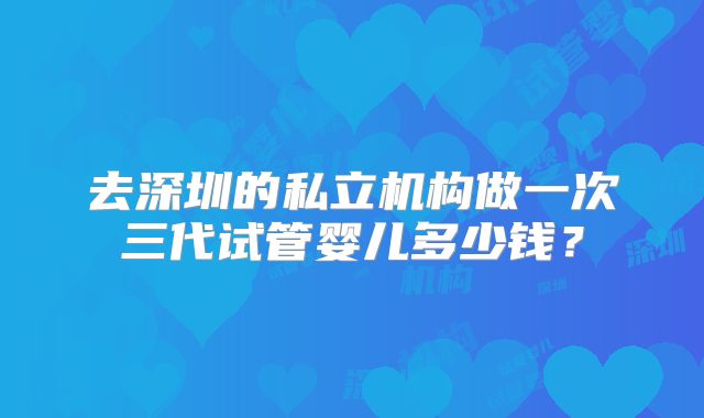 去深圳的私立机构做一次三代试管婴儿多少钱？