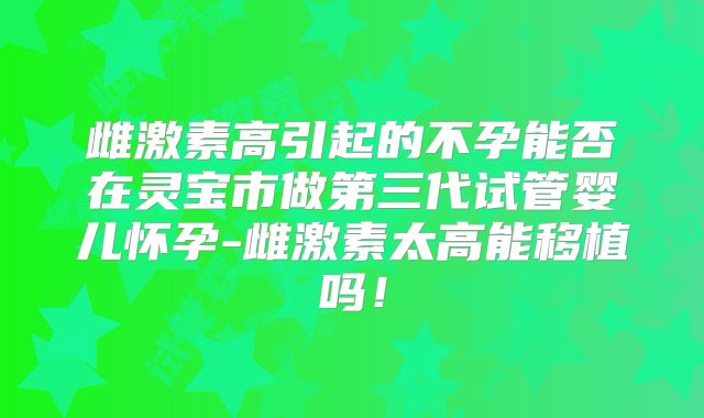 雌激素高引起的不孕能否在灵宝市做第三代试管婴儿怀孕-雌激素太高能移植吗！