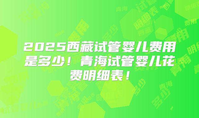 2025西藏试管婴儿费用是多少!青海试管婴儿花费明细表!