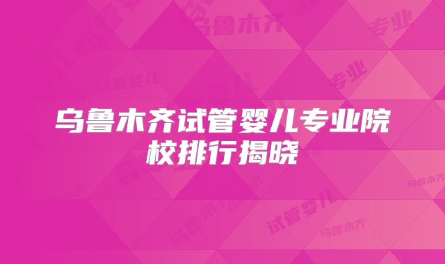 乌鲁木齐试管婴儿专业院校排行揭晓