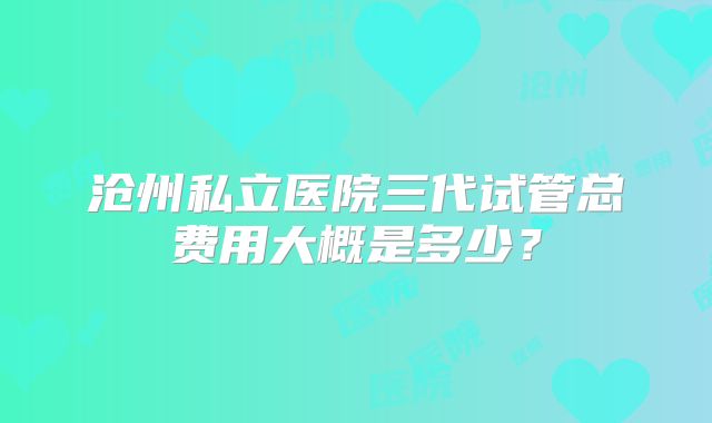 沧州私立医院三代试管总费用大概是多少?