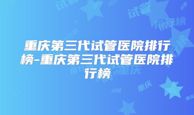 重庆第三代试管医院排行榜-重庆第三代试管医院排行榜