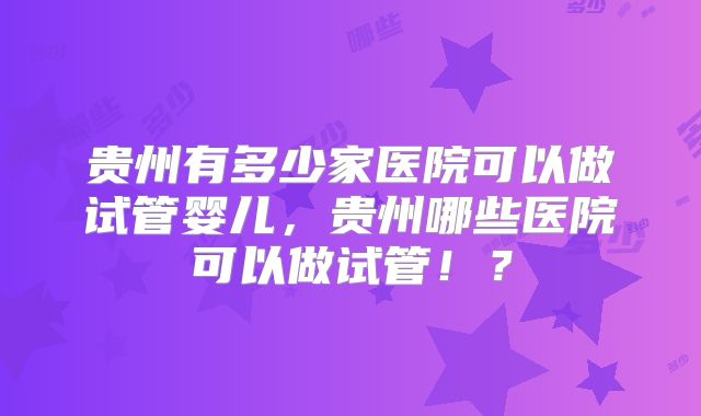 贵州有多少家医院可以做试管婴儿,贵州哪些医院可以做试管!?