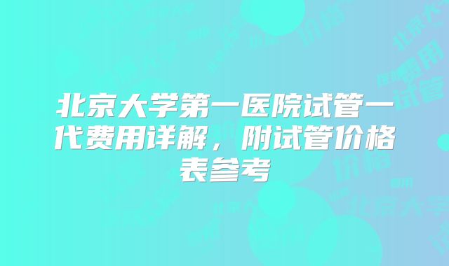 北京大学第一医院试管一代费用详解,附试管价格表参考
