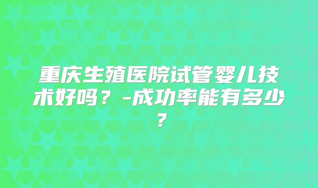 重庆生殖医院试管婴儿技术好吗?-成功率能有多少?