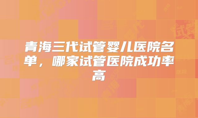 青海三代试管婴儿医院名单,哪家试管医院成功率高
