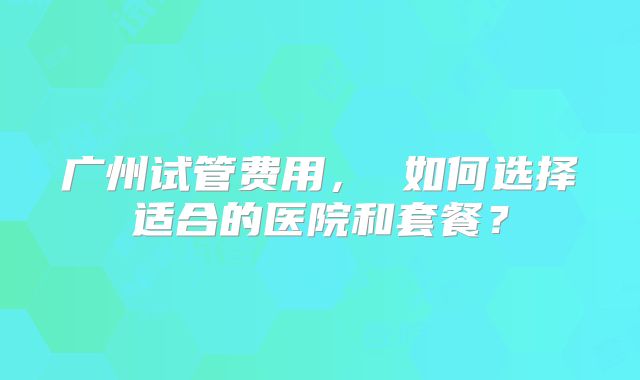广州试管费用, 如何选择适合的医院和套餐?