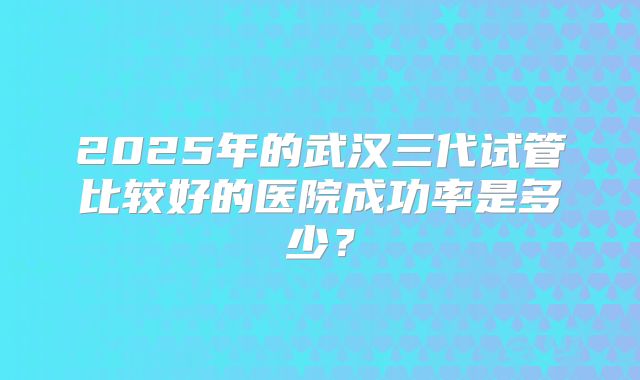 2025年的武汉三代试管比较好的医院成功率是多少?
