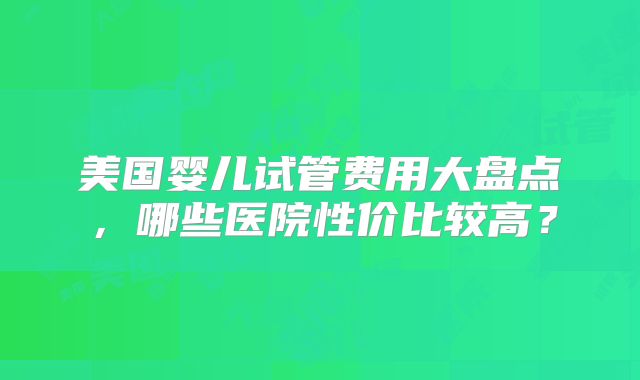 美国婴儿试管费用大盘点,哪些医院性价比较高?