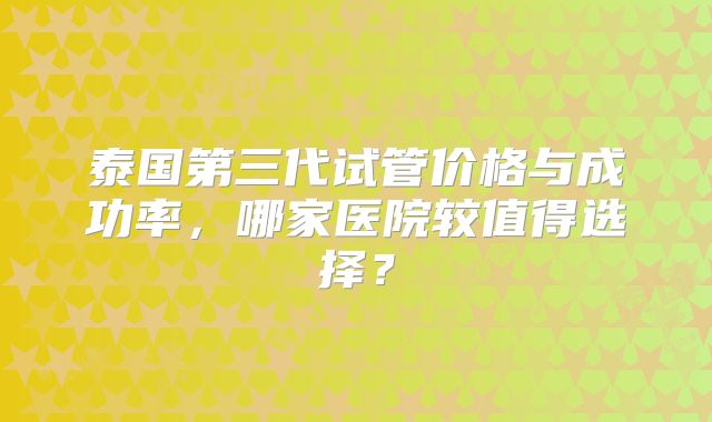 泰国第三代试管价格与成功率,哪家医院较值得选择?
