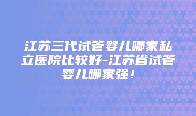 江苏三代试管婴儿哪家私立医院比较好-江苏省试管婴儿哪家强!