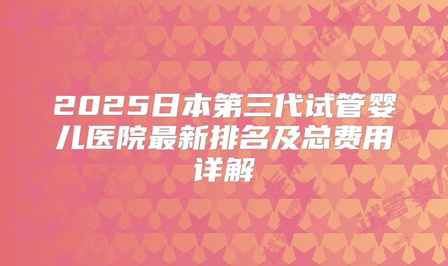 2025日本第三代试管婴儿医院最新排名及总费用详解