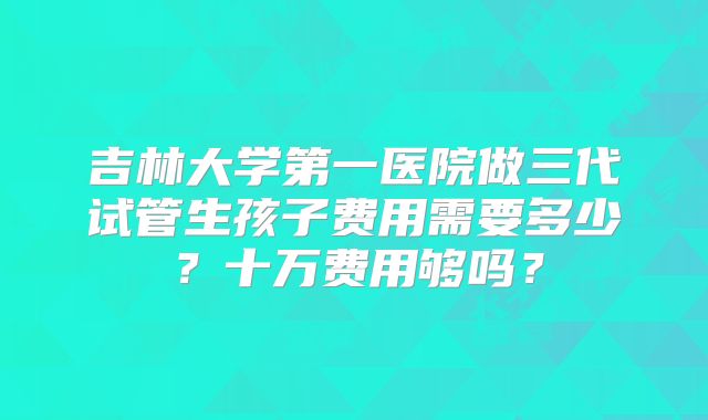 吉林大学第一医院做三代试管生孩子费用需要多少?十万费用够吗?