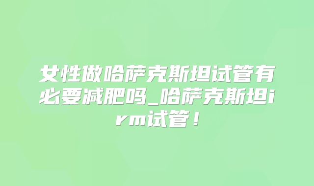 女性做哈萨克斯坦试管有必要减肥吗_哈萨克斯坦irm试管!