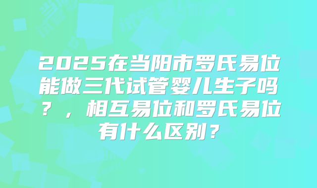 2025在当阳市罗氏易位能做三代试管婴儿生子吗？，相互易位和罗氏易位有什么区别？
