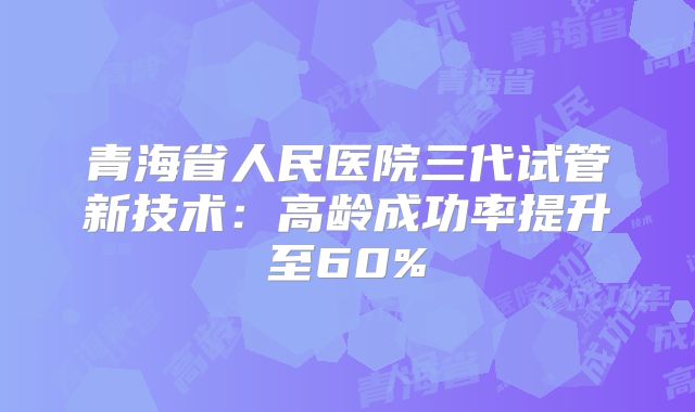 青海省人民医院三代试管新技术:高龄成功率提升至60%