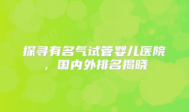 探寻有名气试管婴儿医院,国内外排名揭晓