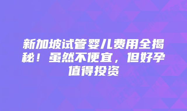 新加坡试管婴儿费用全揭秘！虽然不便宜，但好孕值得投资