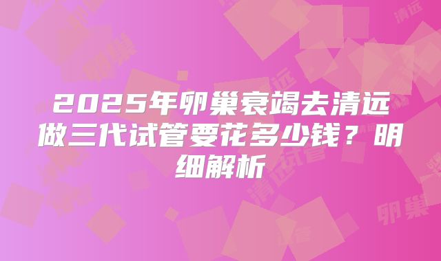 2025年卵巢衰竭去清远做三代试管要花多少钱？明细解析