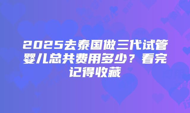 2025去泰国做三代试管婴儿总共费用多少？看完记得收藏
