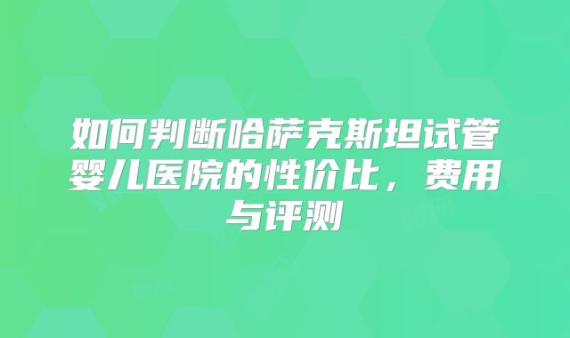 如何判断哈萨克斯坦试管婴儿医院的性价比，费用与评测