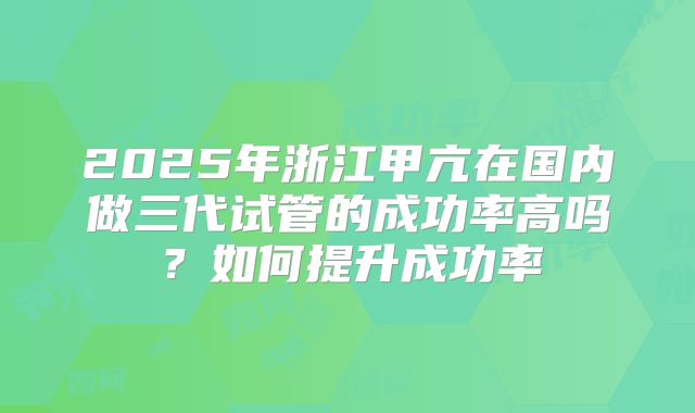 2025年浙江甲亢在国内做三代试管的成功率高吗？如何提升成功率