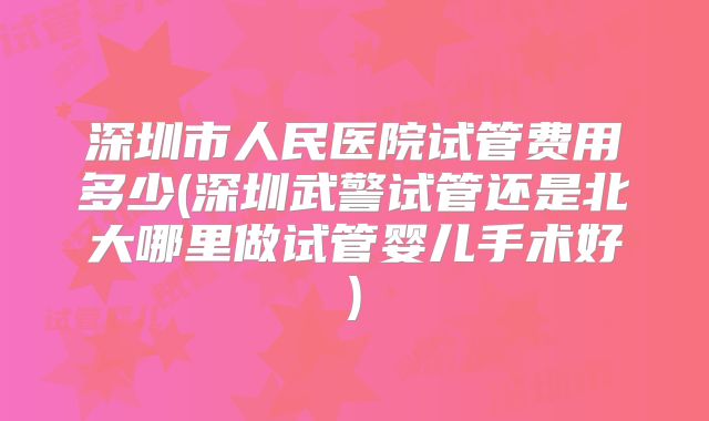 深圳市人民医院试管费用多少(深圳武警试管还是北大哪里做试管婴儿手术好)