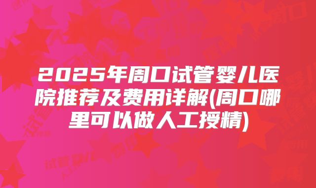 2025年周口试管婴儿医院推荐及费用详解(周口哪里可以做人工授精)