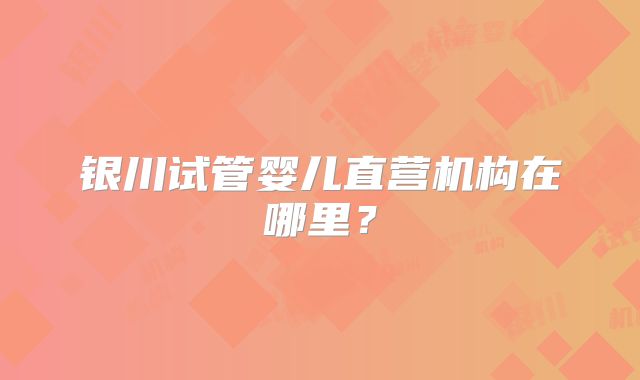 银川试管婴儿直营机构在哪里?