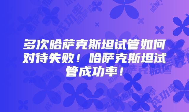 多次哈萨克斯坦试管如何对待失败！哈萨克斯坦试管成功率！