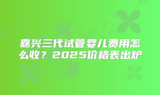 嘉兴三代试管婴儿费用怎么收?2025价格表出炉