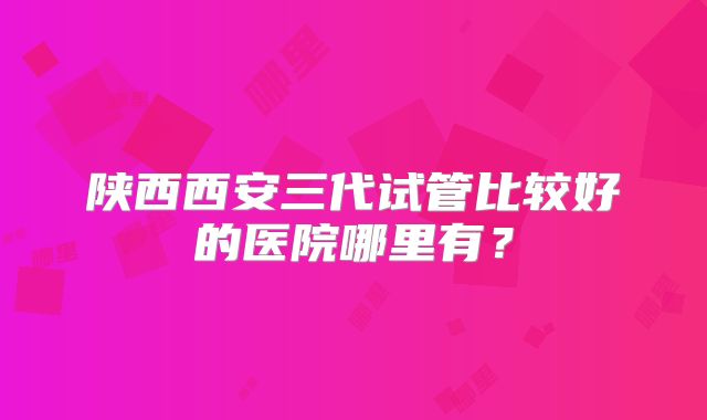 陕西西安三代试管比较好的医院哪里有？