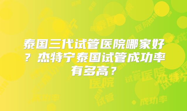 泰国三代试管医院哪家好？杰特宁泰国试管成功率有多高？