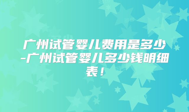 广州试管婴儿费用是多少-广州试管婴儿多少钱明细表!
