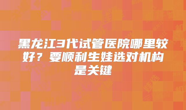 黑龙江3代试管医院哪里较好?要顺利生娃选对机构是关键