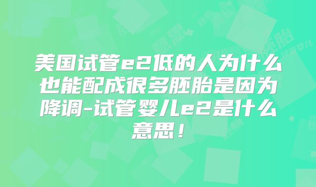 美国试管e2低的人为什么也能配成很多胚胎是因为降调-试管婴儿e2是什么意思!