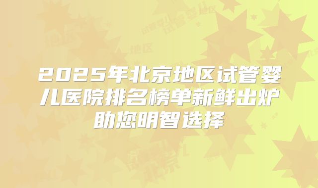 2025年北京地区试管婴儿医院排名榜单新鲜出炉助您明智选择