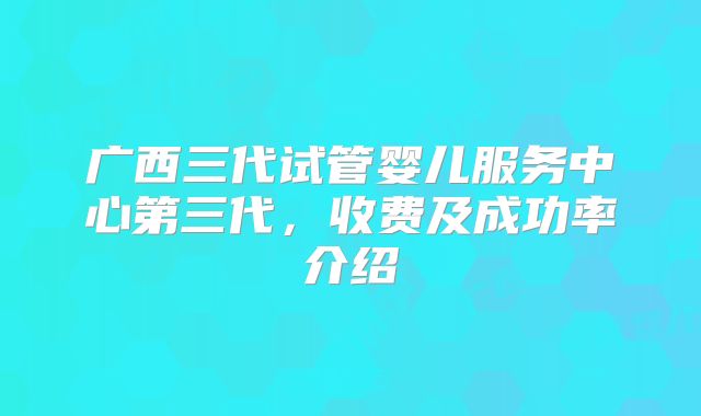 广西三代试管婴儿服务中心第三代,收费及成功率介绍
