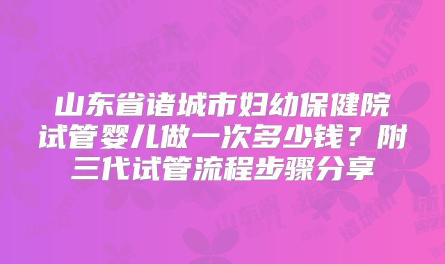 山东省诸城市妇幼保健院试管婴儿做一次多少钱？附三代试管流程步骤分享