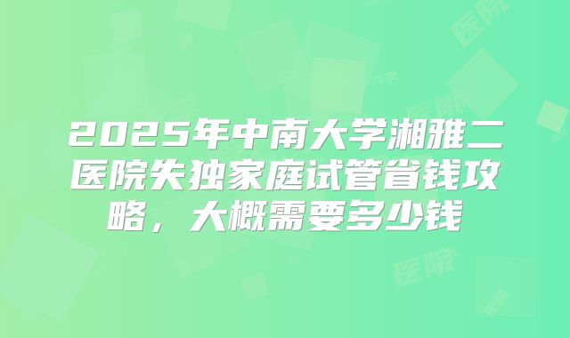 2025年中南大学湘雅二医院失独家庭试管省钱攻略,大概需要多少钱