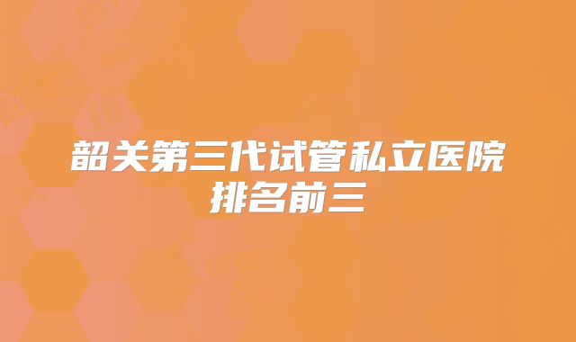 韶关第三代试管私立医院排名前三