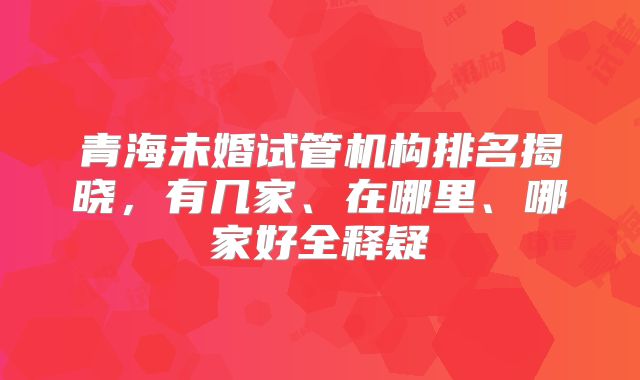 青海未婚试管机构排名揭晓,有几家、在哪里、哪家好全释疑