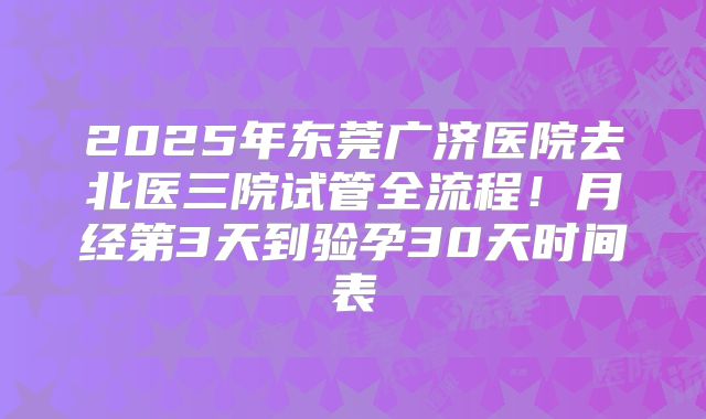 2025年东莞广济医院去北医三院试管全流程!月经第3天到验孕30天时间表