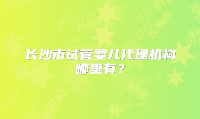 长沙市试管婴儿代理机构哪里有?