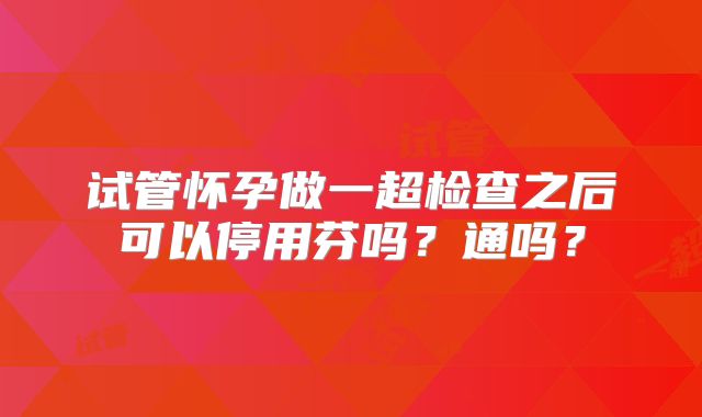 试管怀孕做一超检查之后可以停用芬吗?通吗?