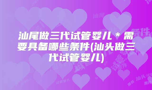 汕尾做三代试管婴儿*需要具备哪些条件(汕头做三代试管婴儿)