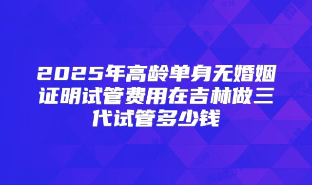 2025年高龄单身无婚姻证明试管费用在吉林做三代试管多少钱