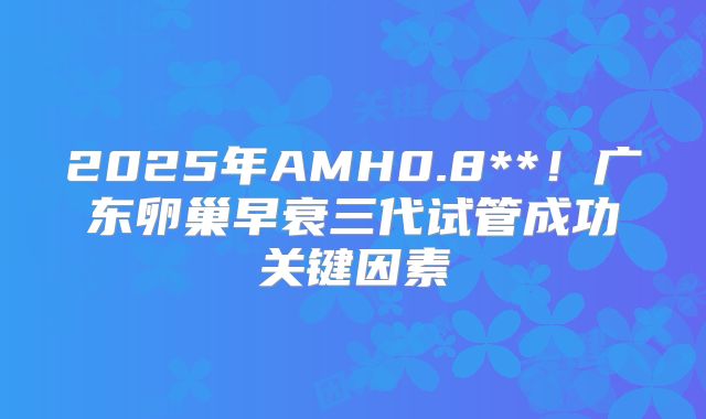 2025年AMH0.8**！广东卵巢早衰三代试管成功关键因素
